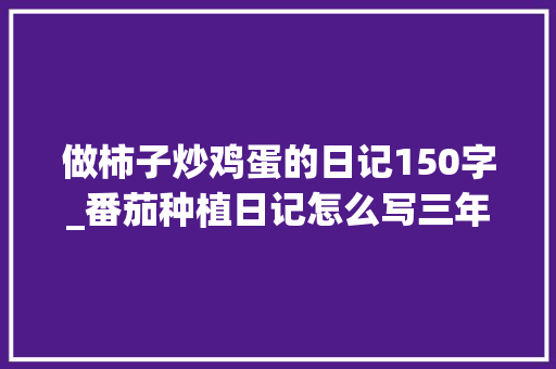 做柿子炒鸡蛋的日记150字_番茄种植日记怎么写三年级