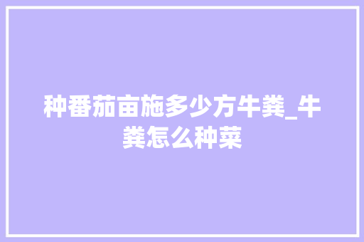 种番茄亩施多少方牛粪_牛粪怎么种菜 种番茄亩施多少方牛粪_牛粪怎么种菜 种植技巧
