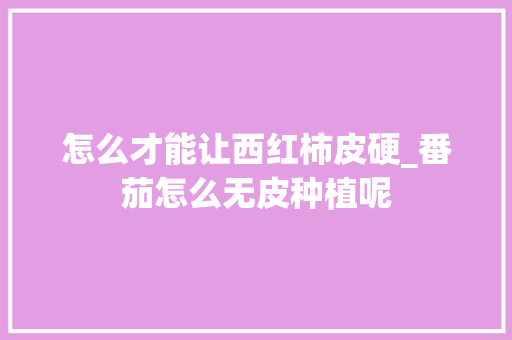 怎么才能让西红柿皮硬_番茄怎么无皮种植呢 怎么才能让西红柿皮硬_番茄怎么无皮种植呢 番茄种植技巧
