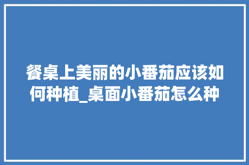餐桌上美丽的小番茄应该如何种植_桌面小番茄怎么种植的 餐桌上美丽的小番茄应该如何种植_桌面小番茄怎么种植的 土壤施肥