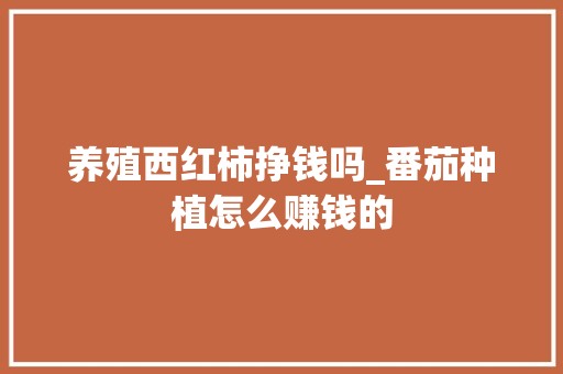 养殖西红柿挣钱吗_番茄种植怎么赚钱的 养殖西红柿挣钱吗_番茄种植怎么赚钱的 农业常识