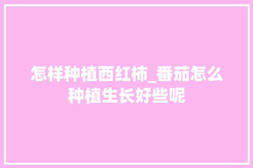 怎样种植西红柿_番茄怎么种植生长好些呢 怎样种植西红柿_番茄怎么种植生长好些呢 番茄种植技巧