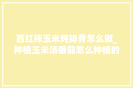 西红柿玉米炖排骨怎么做_种植玉米汤番茄怎么种植的