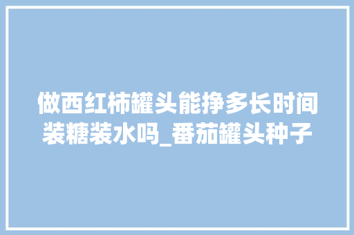 做西红柿罐头能挣多长时间装糖装水吗_番茄罐头种子怎么种植的