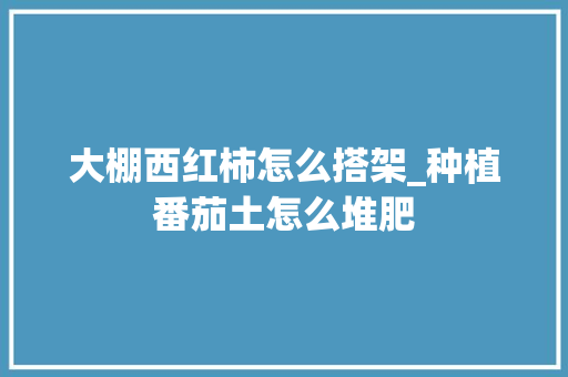 大棚西红柿怎么搭架_种植番茄土怎么堆肥 大棚西红柿怎么搭架_种植番茄土怎么堆肥 番茄病虫害防治