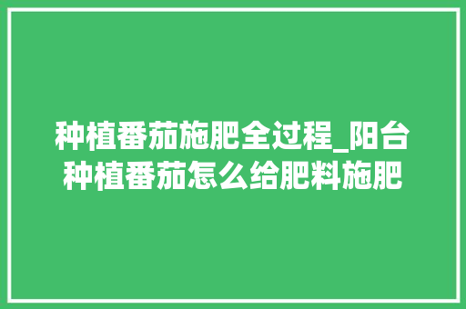 种植番茄施肥全过程_阳台种植番茄怎么给肥料施肥