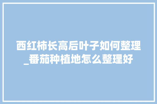 西红柿长高后叶子如何整理_番茄种植地怎么整理好 西红柿长高后叶子如何整理_番茄种植地怎么整理好 番茄病虫害防治