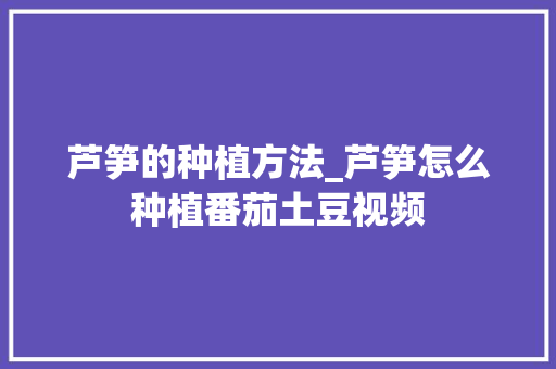 芦笋的种植方法_芦笋怎么种植番茄土豆视频 芦笋的种植方法_芦笋怎么种植番茄土豆视频 番茄种植技巧