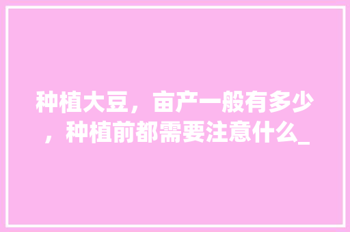 种植大豆，亩产一般有多少，种植前都需要注意什么_番茄种皮怎么种植视频教程 种植大豆，亩产一般有多少，种植前都需要注意什么_番茄种皮怎么种植视频教程 番茄种植技巧