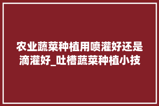农业蔬菜种植用喷灌好还是滴灌好_吐槽蔬菜种植小技巧的句子 农业蔬菜种植用喷灌好还是滴灌好_吐槽蔬菜种植小技巧的句子 种植技巧