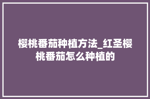 樱桃番茄种植方法_红圣樱桃番茄怎么种植的 樱桃番茄种植方法_红圣樱桃番茄怎么种植的 农业常识