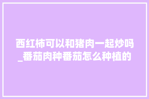 西红柿可以和猪肉一起炒吗_番茄肉种番茄怎么种植的视频 西红柿可以和猪肉一起炒吗_番茄肉种番茄怎么种植的视频 农业常识