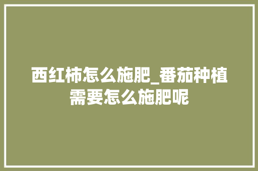 西红柿怎么施肥_番茄种植需要怎么施肥呢 西红柿怎么施肥_番茄种植需要怎么施肥呢 土壤施肥