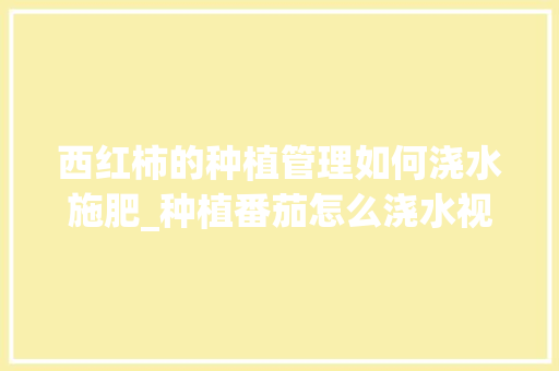 西红柿的种植管理如何浇水施肥_种植番茄怎么浇水视频教程 西红柿的种植管理如何浇水施肥_种植番茄怎么浇水视频教程 花朵知识