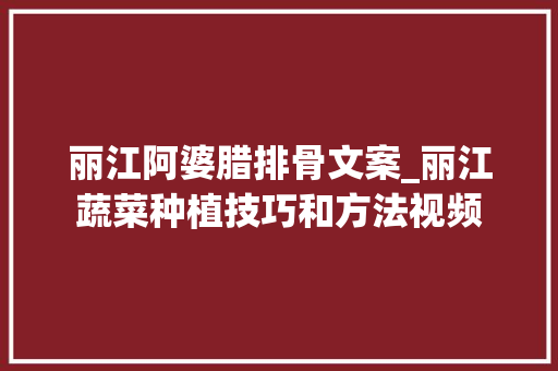丽江阿婆腊排骨文案_丽江蔬菜种植技巧和方法视频