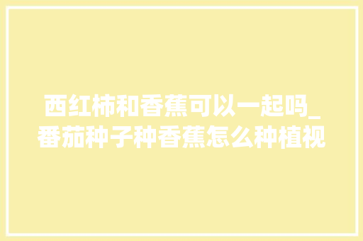 西红柿和香蕉可以一起吗_番茄种子种香蕉怎么种植视频 西红柿和香蕉可以一起吗_番茄种子种香蕉怎么种植视频 农业常识
