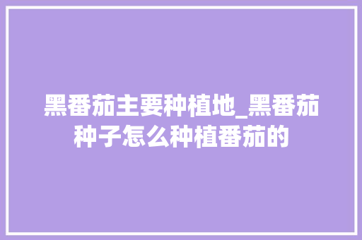 黑番茄主要种植地_黑番茄种子怎么种植番茄的 黑番茄主要种植地_黑番茄种子怎么种植番茄的 农业常识