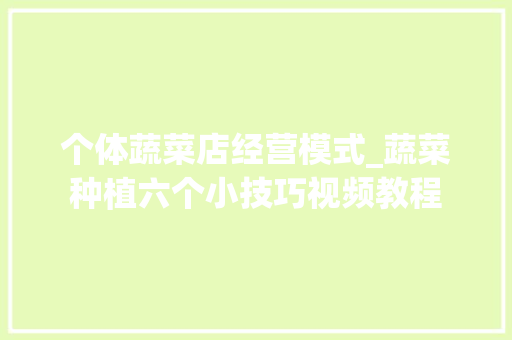 个体蔬菜店经营模式_蔬菜种植六个小技巧视频教程 个体蔬菜店经营模式_蔬菜种植六个小技巧视频教程 番茄种植技巧