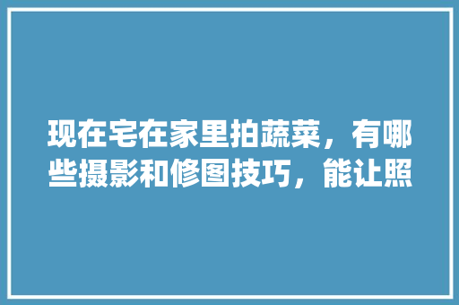 现在宅在家里拍蔬菜，有哪些摄影和修图技巧，能让照片更好看_蔬菜种植技巧口诀大全 现在宅在家里拍蔬菜，有哪些摄影和修图技巧，能让照片更好看_蔬菜种植技巧口诀大全 农业常识