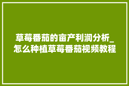 草莓番茄的亩产利润分析_怎么种植草莓番茄视频教程 草莓番茄的亩产利润分析_怎么种植草莓番茄视频教程 农业常识