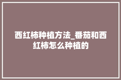 西红柿种植方法_番茄和西红柿怎么种植的 西红柿种植方法_番茄和西红柿怎么种植的 土壤施肥