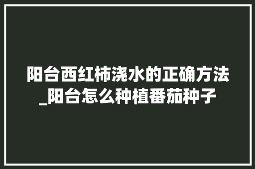阳台西红柿浇水的正确方法_阳台怎么种植番茄种子 阳台西红柿浇水的正确方法_阳台怎么种植番茄种子 土壤施肥