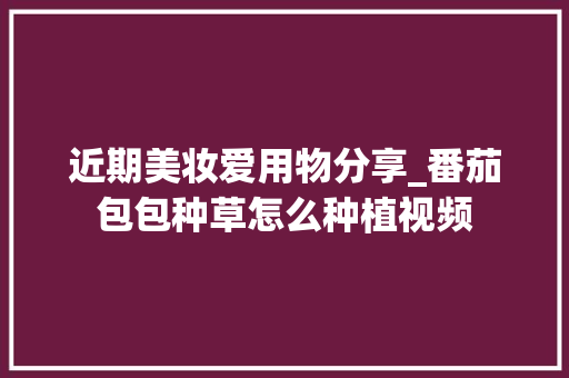 近期美妆爱用物分享_番茄包包种草怎么种植视频