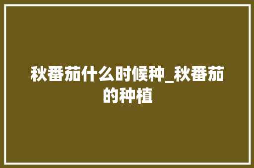 秋番茄什么时候种_秋番茄的种植 植物种类 秋番茄什么时候种_秋番茄的种植 秋番茄什么时候种_秋番茄的种植 植物种类