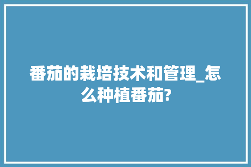 番茄的栽培技术和管理_怎么种植番茄? 番茄的栽培技术和管理_怎么种植番茄? 植物种类
