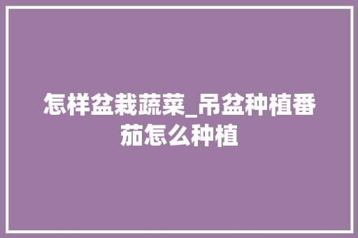 怎样盆栽蔬菜_吊盆种植番茄怎么种植 怎样盆栽蔬菜_吊盆种植番茄怎么种植 植物种类
