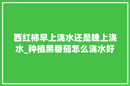 西红柿早上浇水还是晚上浇水_种植黑番茄怎么浇水好些呢 西红柿早上浇水还是晚上浇水_种植黑番茄怎么浇水好些呢 种植技巧