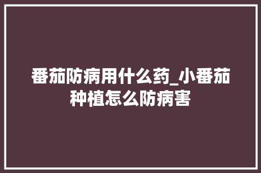 番茄防病用什么药_小番茄种植怎么防病害