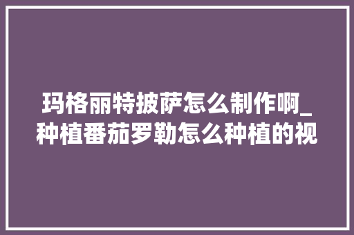 玛格丽特披萨怎么制作啊_种植番茄罗勒怎么种植的视频