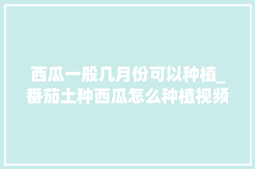 西瓜一般几月份可以种植_番茄土种西瓜怎么种植视频