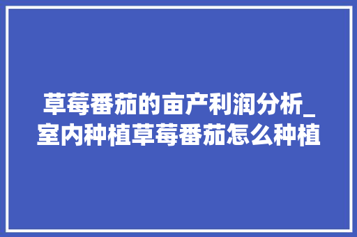 草莓番茄的亩产利润分析_室内种植草莓番茄怎么种植 草莓番茄的亩产利润分析_室内种植草莓番茄怎么种植 土壤施肥