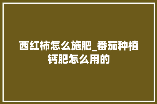 西红柿怎么施肥_番茄种植钙肥怎么用的