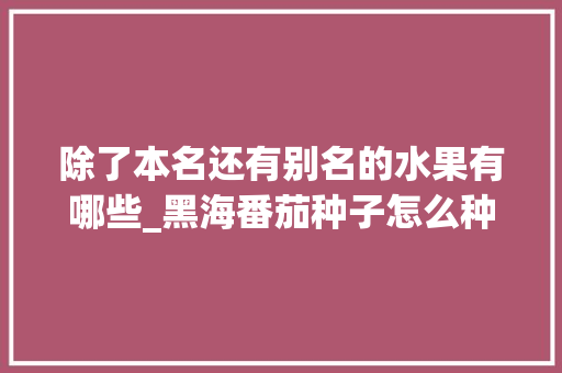 除了本名还有别名的水果有哪些_黑海番茄种子怎么种植的 除了本名还有别名的水果有哪些_黑海番茄种子怎么种植的 种植技巧