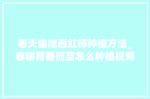 春天露地西红柿种植方法_春耕育番茄苗怎么种植视频 春天露地西红柿种植方法_春耕育番茄苗怎么种植视频 农业常识