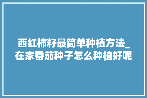 西红柿籽最简单种植方法_在家番茄种子怎么种植好呢 西红柿籽最简单种植方法_在家番茄种子怎么种植好呢 土壤施肥