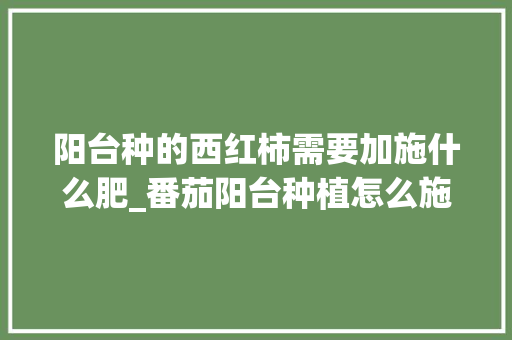 阳台种的西红柿需要加施什么肥_番茄阳台种植怎么施肥视频 种植技巧 阳台种的西红柿需要加施什么肥_番茄阳台种植怎么施肥视频 阳台种的西红柿需要加施什么肥_番茄阳台种植怎么施肥视频 种植技巧