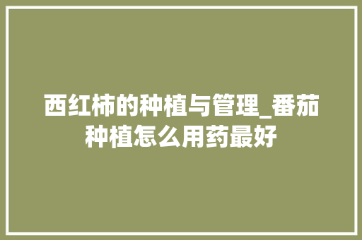 西红柿的种植与管理_番茄种植怎么用药最好 西红柿的种植与管理_番茄种植怎么用药最好 农业常识