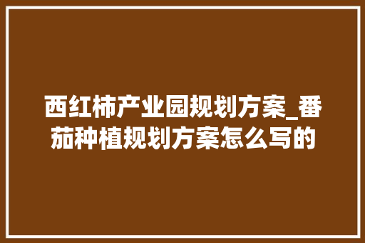 西红柿产业园规划方案_番茄种植规划方案怎么写的 西红柿产业园规划方案_番茄种植规划方案怎么写的 种植技巧