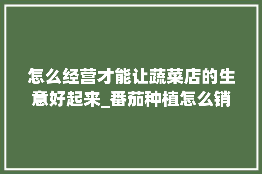 怎么经营才能让蔬菜店的生意好起来_番茄种植怎么销量最高 怎么经营才能让蔬菜店的生意好起来_番茄种植怎么销量最高 番茄种植技巧