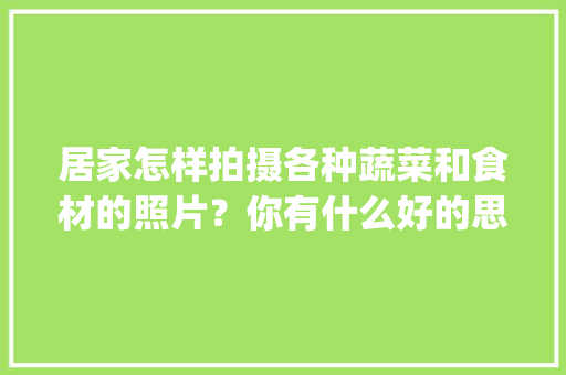 居家怎样拍摄各种蔬菜和食材的照片？你有什么好的思路_厨房蔬菜种植技巧图片大全 居家怎样拍摄各种蔬菜和食材的照片？你有什么好的思路_厨房蔬菜种植技巧图片大全 花朵知识