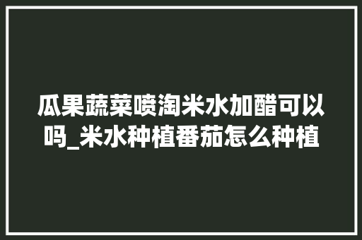 瓜果蔬菜喷淘米水加醋可以吗_米水种植番茄怎么种植的 瓜果蔬菜喷淘米水加醋可以吗_米水种植番茄怎么种植的 花朵知识