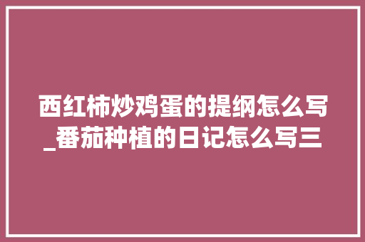 西红柿炒鸡蛋的提纲怎么写_番茄种植的日记怎么写三年级 西红柿炒鸡蛋的提纲怎么写_番茄种植的日记怎么写三年级 农业常识