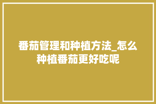 番茄管理和种植方法_怎么种植番茄更好吃呢 番茄管理和种植方法_怎么种植番茄更好吃呢 土壤施肥