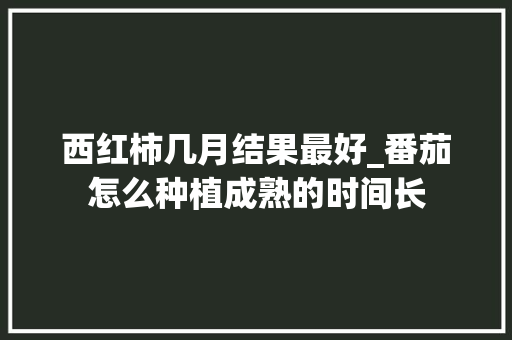 西红柿几月结果最好_番茄怎么种植成熟的时间长 西红柿几月结果最好_番茄怎么种植成熟的时间长 花朵知识