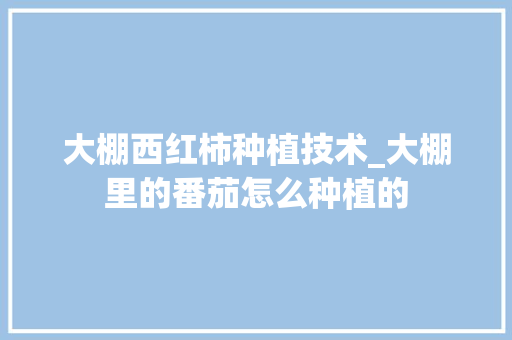大棚西红柿种植技术_大棚里的番茄怎么种植的