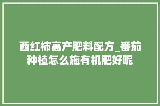 西红柿高产肥料配方_番茄种植怎么施有机肥好呢
